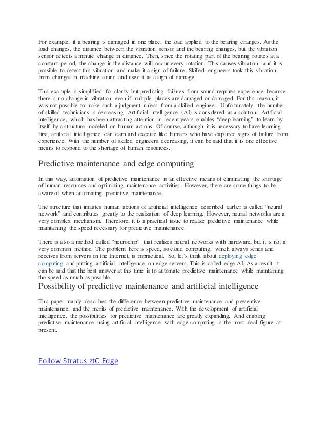 For example, if a bearing is damaged in one place, the load applied to the bearing changes. As the
load changes, the distance between the vibration sensor and the bearing changes, but the vibration
sensor detects a minute change in distance. Then, since the rotating part of the bearing rotates at a
constant period, the change in the distance will occur every rotation. This causes vibration, and it is
possible to detect this vibration and make it a sign of failure. Skilled engineers took this vibration
from changes in machine sound and used it as a sign of damage.
This example is simplified for clarity but predicting failures from sound requires experience because
there is no change in vibration even if multiple places are damaged or damaged. For this reason, it
was not possible to make such a judgment unless from a skilled engineer. Unfortunately, the number
of skilled technicians is decreasing. Artificial intelligence (AI) is considered as a solution. Artificial
intelligence, which has been attracting attention in recent years, enables “deep learning” to learn by
itself by a structure modeled on human actions. Of course, although it is necessary to have learning
first, artificial intelligence can learn and execute like humans who have captured signs of failure from
experience. With the number of skilled engineers decreasing, it can be said that it is one effective
means to respond to the shortage of human resources.
Predictive maintenance and edge computing
In this way, automation of predictive maintenance is an effective means of eliminating the shortage
of human resources and optimizing maintenance activities. However, there are some things to be
aware of when automating predictive maintenance.
The structure that imitates human actions of artificial intelligence described earlier is called “neural
network” and contributes greatly to the realization of deep learning. However, neural networks are a
very complex mechanism. Therefore, it is a practical issue to realize predictive maintenance while
maintaining the speed necessary for predictive maintenance.
There is also a method called “neurochip” that realizes neural networks with hardware, but it is not a
very common method. The problem here is speed, so cloud computing, which always sends and
receives from servers on the Internet, is impractical. So, let’s think about deploying edge
computing and putting artificial intelligence on edge servers. This is called edge AI. As a result, it
can be said that the best answer at this time is to automate predictive maintenance while maintaining
the speed as much as possible.
Possibility of predictive maintenance and artificial intelligence
This paper mainly describes the difference between predictive maintenance and preventive
maintenance, and the merits of predictive maintenance. With the development of artificial
intelligence, the possibilities for predictive maintenance are greatly expanding. And enabling
predictive maintenance using artificial intelligence with edge computing is the most ideal figure at
present.
Follow Stratus ztC Edge
Follow Stratus ztC Edge
 
