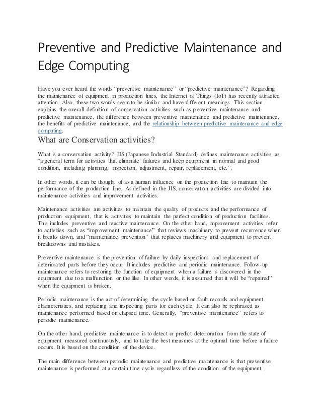 Preventive and Predictive Maintenance and
Edge Computing
Have you ever heard the words “preventive maintenance” or “predictive maintenance”? Regarding
the maintenance of equipment in production lines, the Internet of Things (IoT) has recently attracted
attention. Also, these two words seem to be similar and have different meanings. This section
explains the overall definition of conservation activities such as preventive maintenance and
predictive maintenance, the difference between preventive maintenance and predictive maintenance,
the benefits of predictive maintenance, and the relationship between predictive maintenance and edge
computing.
What are Conservation activities?
What is a conservation activity? JIS (Japanese Industrial Standard) defines maintenance activities as
“a general term for activities that eliminate failures and keep equipment in normal and good
condition, including planning, inspection, adjustment, repair, replacement, etc.”.
In other words, it can be thought of as a human influence on the production line to maintain the
performance of the production line. As defined in the JIS, conservation activities are divided into
maintenance activities and improvement activities.
Maintenance activities are activities to maintain the quality of products and the performance of
production equipment, that is, activities to maintain the perfect condition of production facilities.
This includes preventive and reactive maintenance. On the other hand, improvement activities refer
to activities such as “improvement maintenance” that reviews machinery to prevent recurrence when
it breaks down, and “maintenance prevention” that replaces machinery and equipment to prevent
breakdowns and mistakes.
Preventive maintenance is the prevention of failure by daily inspections and replacement of
deteriorated parts before they occur. It includes predictive and periodic maintenance. Follow-up
maintenance refers to restoring the function of equipment when a failure is discovered in the
equipment due to a malfunction or the like. In other words, it is assumed that it will be “repaired”
when the equipment is broken.
Periodic maintenance is the act of determining the cycle based on fault records and equipment
characteristics, and replacing and inspecting parts for each cycle. It can also be rephrased as
maintenance performed based on elapsed time. Generally, “preventive maintenance” refers to
periodic maintenance.
On the other hand, predictive maintenance is to detect or predict deterioration from the state of
equipment measured continuously, and to take the best measures at the optimal time before a failure
occurs. It is based on the condition of the device.
The main difference between periodic maintenance and predictive maintenance is that preventive
maintenance is performed at a certain time cycle regardless of the condition of the equipment,
 