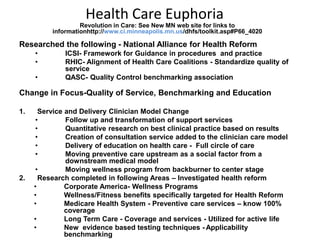 Health Care Euphoria
                   Revolution in Care: See New MN web site for links to
          informationhttp://www.ci.minneapolis.mn.us/dhfs/toolkit.asp#P66_4020

Researched the following - National Alliance for Health Reform
     •          ICSI- Framework for Guidance in procedures and practice
     •          RHIC- Alignment of Health Care Coalitions - Standardize quality of
                service
     •          QASC- Quality Control benchmarking association

Change in Focus-Quality of Service, Benchmarking and Education

1.    Service and Delivery Clinician Model Change
     •        Follow up and transformation of support services
     •        Quantitative research on best clinical practice based on results
     •        Creation of consultation service added to the clinician care model
     •        Delivery of education on health care - Full circle of care
     •        Moving preventive care upstream as a social factor from a
              downstream medical model
     •        Moving wellness program from backburner to center stage
2.     Research completed in following Areas – Investigated health reform
     •        Corporate America- Wellness Programs
     •        Wellness/Fitness benefits specifically targeted for Health Reform
     •        Medicare Health System - Preventive care services – know 100%
              coverage
     •        Long Term Care - Coverage and services - Utilized for active life
     •        New evidence based testing techniques - Applicability
              benchmarking
 
