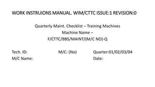 WORK INSTRUIONS MANUAL. WIM/CTTC ISSUE:1 REVISION:0
Quarterly Maint. Checklist – Training Machines
Machine Name –
F/CTTC/BBS/MAINT/(M/C NO)-Q
Tech. ID: M/C: (No) Quarter:01/02/03/04
M/C Name: Date:
 