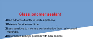 Glass ionomer sealant
Can adheres directly to tooth substance.
Release fluoride over time.
Less sensitive to moisture contamination than resin-based
materials.
Retention is a major problem with GIC sealant.
 