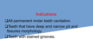 Indications
All permanent molar teeth cavitation.
Teeth that have deep and narrow pit and
fissures morphology.
Teeth with stained grooves.
 