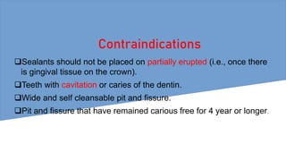 Contraindications
Sealants should not be placed on partially erupted (i.e., once there
is gingival tissue on the crown).
Teeth with cavitation or caries of the dentin.
Wide and self cleansable pit and fissure.
Pit and fissure that have remained carious free for 4 year or longer.
 