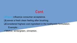 Cont.
Flavor: influence consumer acceptance.
Leaves a fresh clean feeling after brushing.
Considered highest cost ingredient in the toothpaste formulation.
Example:-
Methol, wintergreen, cinnamon.
 