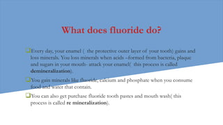 What does fluoride do?
Every day, your enamel ( the protective outer layer of your tooth) gains and
loss minerals. You loss minerals when acids –formed from bacteria, plaque
and sugars in your mouth- attack your enamel( this process is called
demineralization).
You gain minerals like fluoride, calcium and phosphate when you consume
food and water that contain.
You can also get purchase fluoride tooth pastes and mouth wash( this
process is called re mineralization).
 