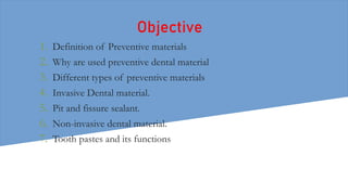Objective
1. Definition of Preventive materials
2. Why are used preventive dental material
3. Different types of preventive materials
4. Invasive Dental material.
5. Pit and fissure sealant.
6. Non-invasive dental material.
7. Tooth pastes and its functions
 