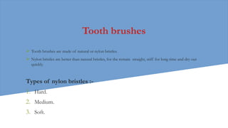 Tooth brushes
 Tooth brushes are made of natural or nylon bristles.
 Nylon bristles are better than natural bristles, for the remain straight, stiff for long time and dry out
quickly.
Types of nylon bristles :-
1. Hard.
2. Medium.
3. Soft.
 