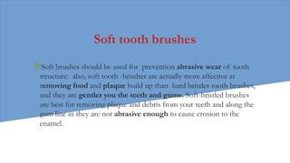 Soft tooth brushes
Soft brushes should be used for prevention abrasive wear of tooth
structure: also, soft tooth -brushes are actually more affective at
removing food and plaque build up than hard bristles tooth brushes,
and they are gentler you the teeth and gums. Soft-bristled brushes
are best for removing plaque and debris from your teeth and along the
gum line as they are not abrasive enough to cause erosion to the
enamel.
 