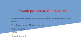Mouth protect or Mouth Guard
For maximum protection of mouth and the teeth from the sport
injuries.
The three types of Mouth protector :-
1. Custom made.
2. Stock.
3. Mouth formed.
 