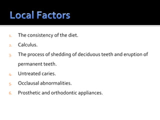 1. The consistency of the diet.
2. Calculus.
3. The process of shedding of deciduous teeth and eruption of
permanent teeth.
4. Untreated caries.
5. Occlausal abnormalities.
6. Prosthetic and orthodontic appliances.
 