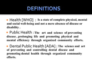  Health [WHO] : Is a state of complete physical, mental
and social well-being and not a mere absence of disease or
disability .
 Public Health :The art and science of preventing
disease , prolonging life and promoting physical and
mental efficiency through organized community efforts.
 Dental Public Health [ADA] : The science and art
of preventing and controlling dental disease and
promoting dental health through organized community
efforts.
 