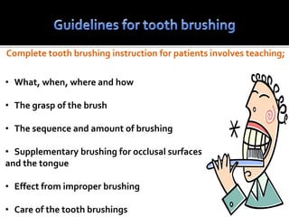 Complete tooth brushing instruction for patients involves teaching;
• What, when, where and how
• The grasp of the brush
• The sequence and amount of brushing
• Supplementary brushing for occlusal surfaces
and the tongue
• Effect from improper brushing
• Care of the tooth brushings
 