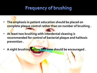 • The emphasis in patient education should be placed on
complete plaque control rather than on number of brushing .
• At least two brushing with interdental cleaning is
recommended for control of bacterial plaque and halitosis
prevention .
• A night brushing before bed time should be encouraged .
 