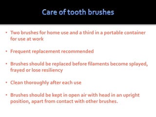 • Two brushes for home use and a third in a portable container
for use at work
• Frequent replacement recommended
• Brushes should be replaced before filaments become splayed,
frayed or lose resiliency
• Clean thoroughly after each use
• Brushes should be kept in open air with head in an upright
position, apart from contact with other brushes.
 