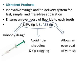 • Ultradent Products
• Innovative syringe and tip delivery system for
fast, simple, and mess-free application
• Ensures an even dose of fluoride to each tooth
• NEW tip is SoftEZ tip
Unibody design
Avoid fiber Allows an
shedding even coat
& tip clogging of varnish
 