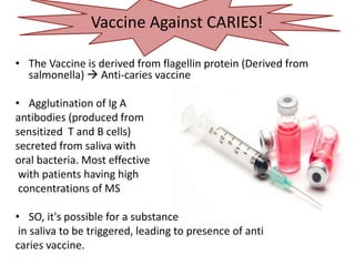 Vaccine against Caries
• The Vaccine is derived from flagellin protein (Derived from
salmonella)  Anti-caries vaccine
• Agglutination of Ig A
antibodies (produced from
sensitized T and B cells)
secreted from saliva with
oral bacteria. Most effective
with patients having high
concentrations of MS
• SO, it's possible for a substance
in saliva to be triggered, leading to presence of anti
caries vaccine.
Vaccine Against CARIES!
 