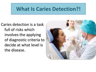 What Is Caries Detection?!
Caries detection is a task
full of risks which
involves the applying
of diagnostic criteria to
decide at what level is
the disease.
 