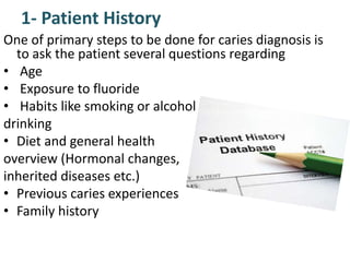 1- Patient History
One of primary steps to be done for caries diagnosis is
to ask the patient several questions regarding
• Age
• Exposure to fluoride
• Habits like smoking or alcohol
drinking
• Diet and general health
overview (Hormonal changes,
inherited diseases etc.)
• Previous caries experiences
• Family history
 