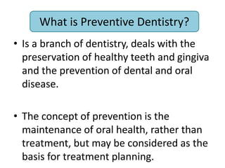 What is Preventive Dentistry?
• Is a branch of dentistry, deals with the
preservation of healthy teeth and gingiva
and the prevention of dental and oral
disease.
• The concept of prevention is the
maintenance of oral health, rather than
treatment, but may be considered as the
basis for treatment planning.
What is Preventive Dentistry?
 