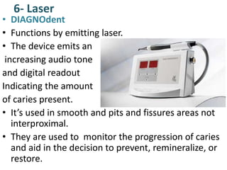 6- Laser
• DIAGNOdent
• Functions by emitting laser.
• The device emits an
increasing audio tone
and digital readout
Indicating the amount
of caries present.
• It’s used in smooth and pits and fissures areas not
interproximal.
• They are used to monitor the progression of caries
and aid in the decision to prevent, remineralize, or
restore.
 