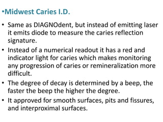 •Midwest Caries I.D.
• Same as DIAGNOdent, but instead of emitting laser
it emits diode to measure the caries reflection
signature.
• Instead of a numerical readout it has a red and
indicator light for caries which makes monitoring
any progression of caries or remineralization more
difficult.
• The degree of decay is determined by a beep, the
faster the beep the higher the degree.
• It approved for smooth surfaces, pits and fissures,
and interproximal surfaces.
 