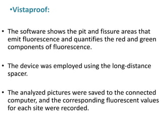 •Vistaproof:
• The software shows the pit and fissure areas that
emit fluorescence and quantifies the red and green
components of fluorescence.
• The device was employed using the long-distance
spacer.
• The analyzed pictures were saved to the connected
computer, and the corresponding fluorescent values
for each site were recorded.
 