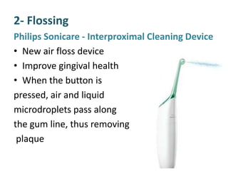 2- Flossing
Philips Sonicare - Interproximal Cleaning Device
• New air floss device
• Improve gingival health
• When the button is
pressed, air and liquid
microdroplets pass along
the gum line, thus removing
plaque
 