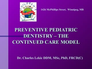 PREVENTIVE PEDIATRIC DENTISTRY – THE CONTINUED CARE MODEL Dr. Charles Lekic DDM, MSc, PhD, FRCD(C) 1426 McPhillips Street,  Winnipeg, MB 