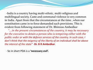 -India is a country having multi-ethnic, multi-religious and
multilingual society. Caste and communal violence is very common
in India. Apart from that the circumstances at the time , when our
constitution came in to force demanded such provisions. This is
evident from following statement of Dr. Bhimrao Ambedkar
“….in the present circumstances of the country, it may be necessary
for the executive to detain a person who is tempering either with the
public order or with the defence services of the country. In such case, I
don’t think that the exigency of the liberty of an individual shall be above
the interest of the state” -Dr. B R Ambedkar.
- So in short PDA is a ‘necessary evil’.
 
