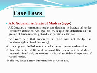 Case Laws
 A.K.Gopalan vs. State of Madras (1950)
- A.K.Gopalan, a communist leader was detained in Madras jail under
Preventive detention Act,1950. He challenged his detention on the
ground of fundamental right and also questioned the law.
-The Court held that Preventive detention does not abridge the
detainee’s right to freedom (Art.19).
-Art.22 empower the Parliament to make laws on preventive detention.
-A law that affected life and personal liberty can not be declared
unconstitutional only on account that it did not follow due process of
natural justice.
-In this way it was narrow interpretation of Art.22 also.
 