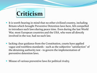 Criticism
 It is worth bearing in mind that no other civilized country, including
Britain which brought Preventive Detention laws here, felt compelled
to introduce such laws during peace time. Even during the last World
War, most European countries and the USA, who were all directly
involved in the war, had no such law.
 lacking clear guidance from the Constitution, courts have applied
vague and toothless standards - such as the subjective "satisfaction" of
the detaining authority test - to govern the implementation of
preventive detention laws.
 Misuse of various preventive laws for political rivalry.
 