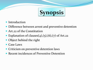 Synopsis
 Introduction
 Difference between arrest and preventive detention
 Art.22 of the Constitution
 Explanation of clauses(4),(5),(6),(7) of Art.22
 Object behind the right
 Case Laws
 Criticism on preventive detention laws
 Recent incidences of Preventive Detention
 