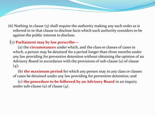 (6) Nothing in clause (5) shall require the authority making any such order as is
referred to in that clause to disclose facts which such authority considers to be
against the public interest to disclose.
(7) Parliament may by law prescribe—
(a) the circumstances under which, and the class or classes of cases in
which, a person may be detained for a period longer than three months under
any law providing for preventive detention without obtaining the opinion of an
Advisory Board in accordance with the provisions of sub-clause (a) of clause
(4);
(b) the maximum period for which any person may in any class or classes
of cases be detained under any law providing for preventive detention; and
(c) the procedure to be followed by an Advisory Board in an inquiry
under sub-clause (a) of clause (4).
 