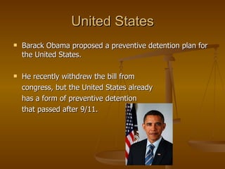 United States Barack Obama proposed a preventive detention plan for the United States. He recently withdrew the bill from  congress, but the United States already  has a form of preventive detention  that passed after 9/11. 