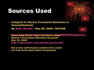 Sources Used Feingold To Obama: Preventive Detention Is Unconstitutional  By  Brian  Beutler  - May 25, 2009, 10:51AM  http://tpmdc.talkingpointsmemo.com/2009/05/feingold-to-obama-preventive-detention-is-unconstitutional.php ▪ Greenwald, Glenn "Facts and Myths About Obama's Preventive Detention Proposal" May 22, 2009  http://www.salon.com/opinion/greenwald/2009/05/22/preventive_detention/ Not a very well-Known website and I could not find much about Glenn Greenwald. 
