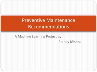 A Machine Learning Project by
Pranov Mishra
Preventive Maintenance
Recommendations
 