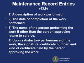 Federal Aviation
Administration
Maintenance Record Entries
(43.9)
• 1) A description of work performed.
• 2) The date of completion of the work
performed.
• 3) The name of the person performing the
work if other than the person approving
return to service.
• 4) Upon satisfactory performance of the
work, the signature, certificate number, and
kind of certificate held by the person
approving the work.
 