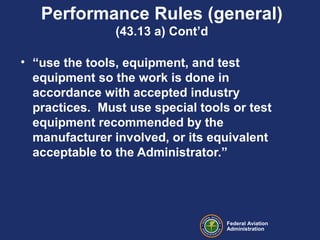 Federal Aviation
Administration
Performance Rules (general)
(43.13 a) Cont’d
• “use the tools, equipment, and test
equipment so the work is done in
accordance with accepted industry
practices. Must use special tools or test
equipment recommended by the
manufacturer involved, or its equivalent
acceptable to the Administrator.”
 