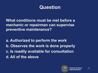 Federal Aviation
Administration
Question
What conditions must be met before a
mechanic or repairman can supervise
preventive maintenance?
a. Authorized to perform the work
b. Observes the work is done properly
c. Is readily available for consultation
d. All of the above
23
 