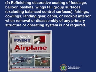 Federal Aviation
Administration
(9) Refinishing decorative coating of fuselage,
balloon baskets, wings tail group surfaces
(excluding balanced control surfaces), fairings,
cowlings, landing gear, cabin, or cockpit interior
when removal or disassembly of any primary
structure or operating system is not required.
 