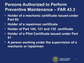 Federal Aviation
Administration
Persons Authorized to Perform
Preventive Maintenance – FAR 43.3
• Holder of a mechanic certificate issued under
Part 65
• Holder of a repairman certificate
• Holder of Part 145, 121 and 135 certificate
• Holder of a Pilot Certificate issued under Part
61
• A person working under the supervision of a
mechanic or repairman
4
 