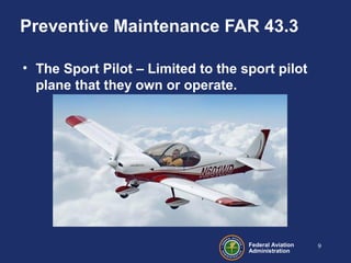 Federal Aviation
Administration
Preventive Maintenance FAR 43.3
• The Sport Pilot – Limited to the sport pilot
plane that they own or operate.
9
 