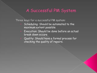 • Scheduling: Should be automated to the
maximum extent possible
• Execution: Should be done before an actual
break down occurs
• Quality: Should have a formal process for
checking the quality of repairs.
 