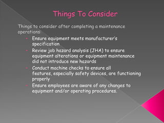 • Ensure equipment meets manufacturer’s
specification
• Review job hazard analysis (JHA) to ensure
equipment alterations or equipment maintenance
did not introduce new hazards
• Conduct machine checks to ensure all
features, especially safety devices, are functioning
properly
• Ensure employees are aware of any changes to
equipment and/or operating procedures.
 