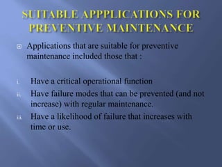  Applications that are suitable for preventive
maintenance included those that :
i. Have a critical operational function
ii. Have failure modes that can be prevented (and not
increase) with regular maintenance.
iii. Have a likelihood of failure that increases with
time or use.
 