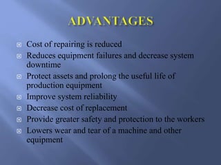  Cost of repairing is reduced
 Reduces equipment failures and decrease system
downtime
 Protect assets and prolong the useful life of
production equipment
 Improve system reliability
 Decrease cost of replacement
 Provide greater safety and protection to the workers
 Lowers wear and tear of a machine and other
equipment
 