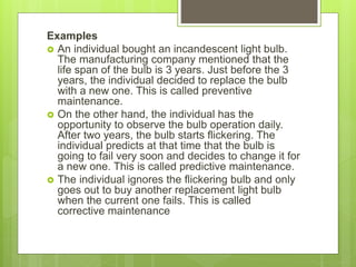 Examples
 An individual bought an incandescent light bulb.
The manufacturing company mentioned that the
life span of the bulb is 3 years. Just before the 3
years, the individual decided to replace the bulb
with a new one. This is called preventive
maintenance.
 On the other hand, the individual has the
opportunity to observe the bulb operation daily.
After two years, the bulb starts flickering. The
individual predicts at that time that the bulb is
going to fail very soon and decides to change it for
a new one. This is called predictive maintenance.
 The individual ignores the flickering bulb and only
goes out to buy another replacement light bulb
when the current one fails. This is called
corrective maintenance
 