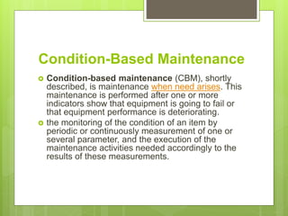 Condition-Based Maintenance
 Condition-based maintenance (CBM), shortly
described, is maintenance when need arises. This
maintenance is performed after one or more
indicators show that equipment is going to fail or
that equipment performance is deteriorating.
 the monitoring of the condition of an item by
periodic or continuously measurement of one or
several parameter, and the execution of the
maintenance activities needed accordingly to the
results of these measurements.
 