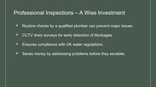 Professional Inspections – A Wise Investment
 Routine checks by a qualified plumber can prevent major issues.
 CCTV drain surveys for early detection of blockages.
 Ensures compliance with UK water regulations.
 Saves money by addressing problems before they escalate.
 