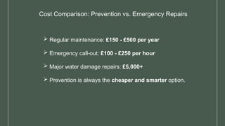 Cost Comparison: Prevention vs. Emergency Repairs
 Regular maintenance: £150 - £500 per year
 Emergency call-out: £100 - £250 per hour
 Major water damage repairs: £5,000+
 Prevention is always the cheaper and smarter option.
 